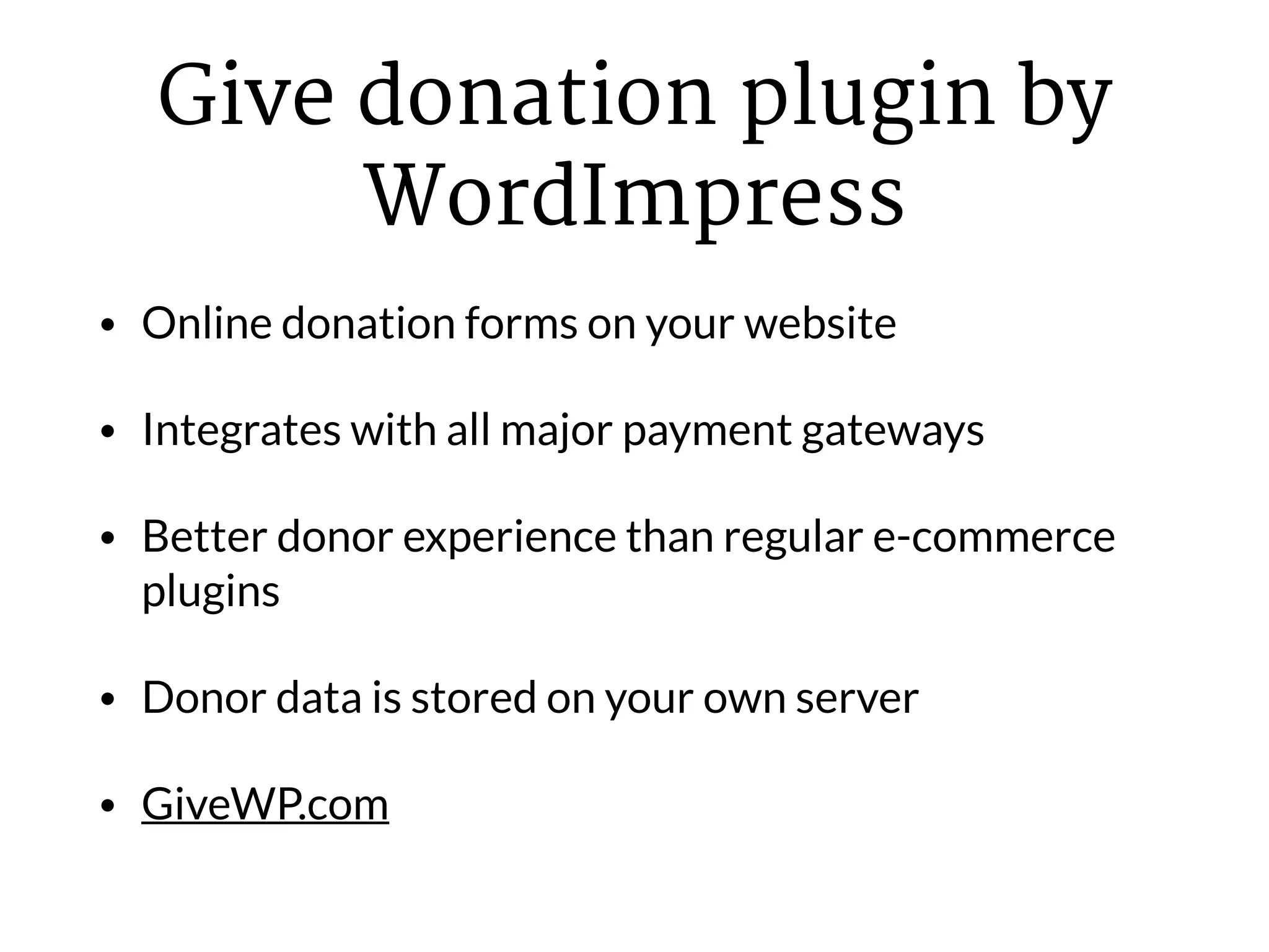 Give donation plugin by
WordImpress
• Online donation forms on your website
• Integrates with all major payment gateways
• Better donor experience than regular e-commerce
plugins
• Donor data is stored on your own server
• GiveWP.com
 
