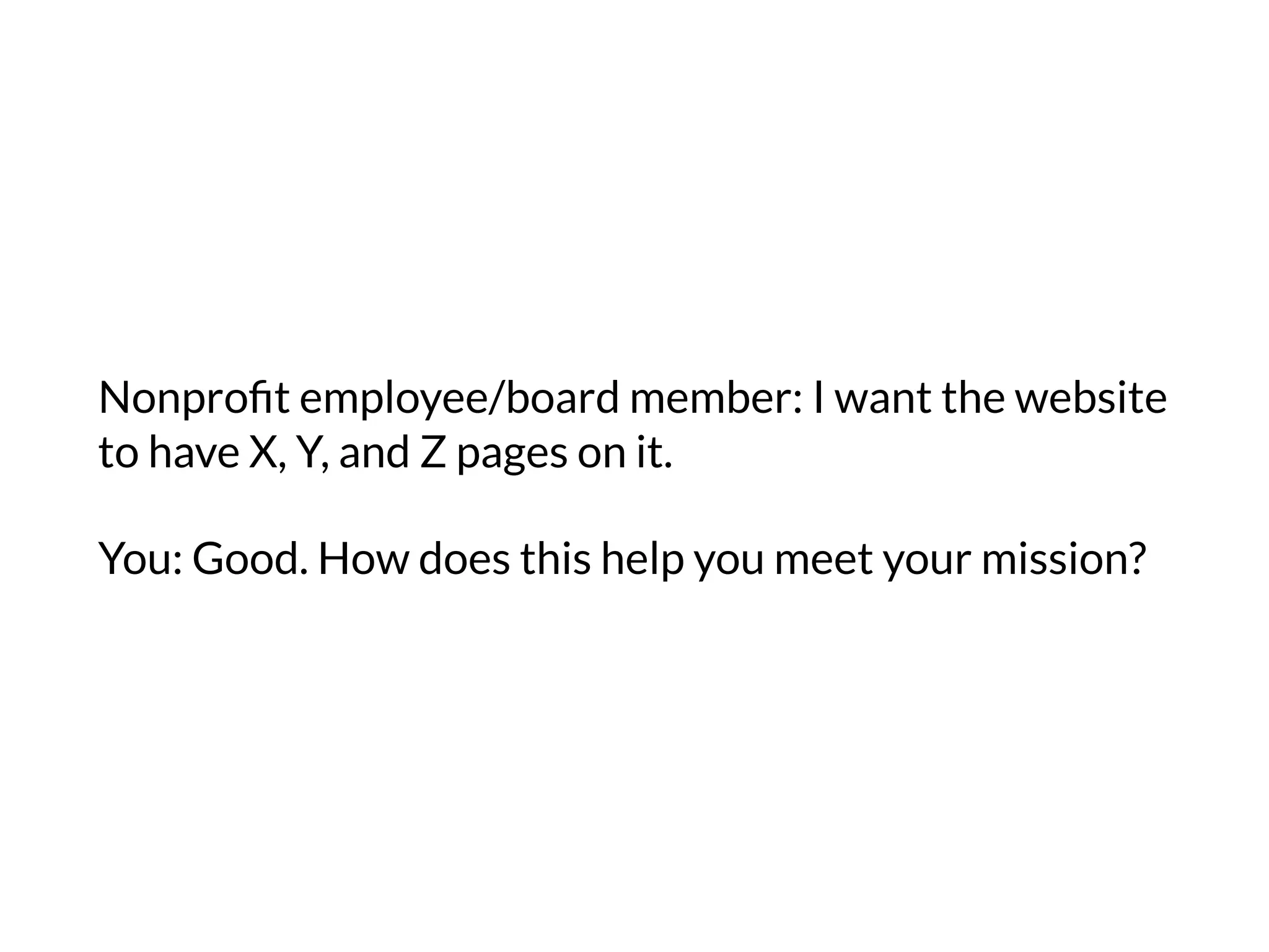 Nonproﬁt employee/board member: I want the website
to have X, Y, and Z pages on it.
You: Good. How does this help you meet your mission?
 