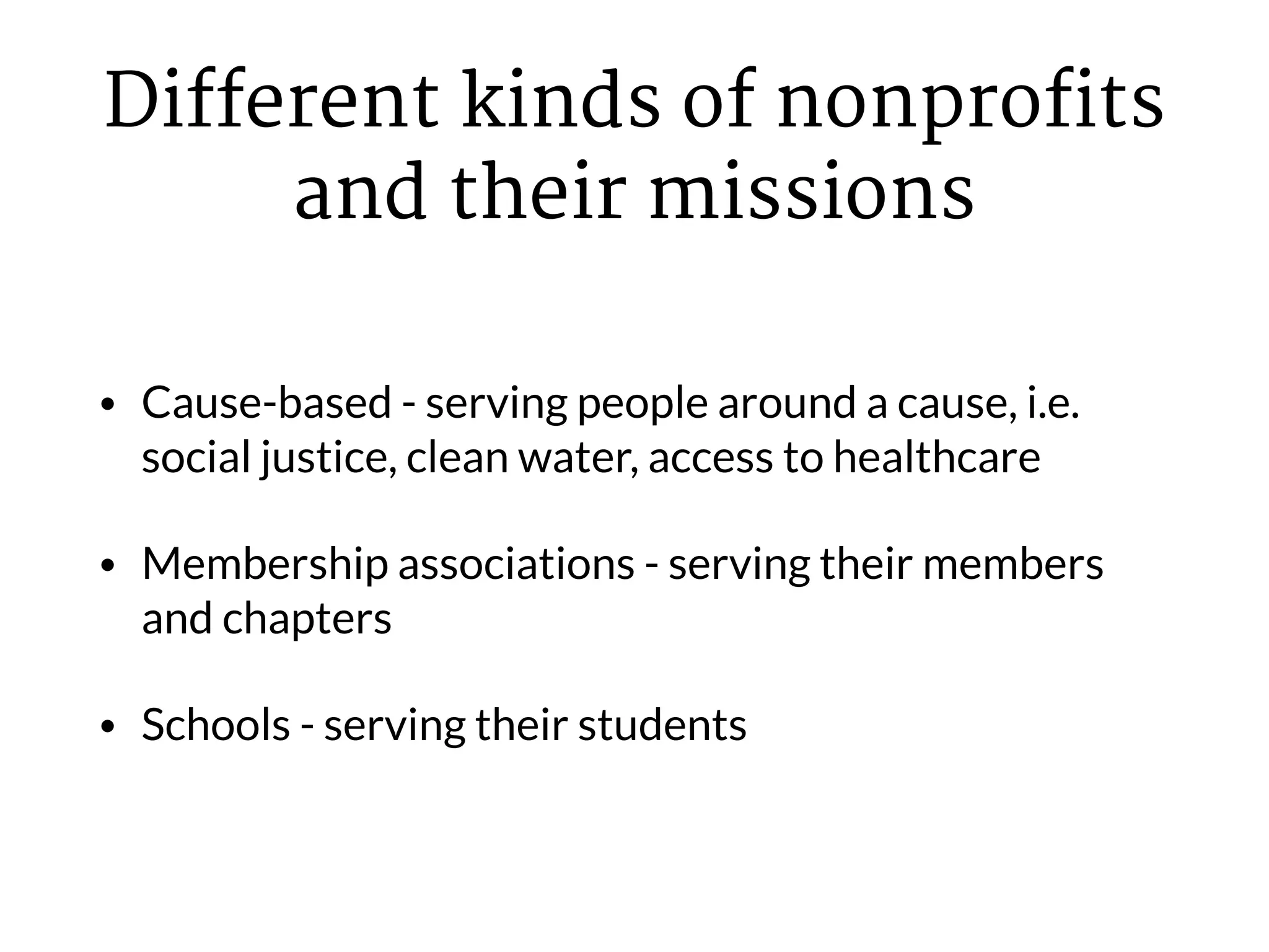 Different kinds of nonprofits
and their missions
• Cause-based - serving people around a cause, i.e.
social justice, clean water, access to healthcare
• Membership associations - serving their members
and chapters
• Schools - serving their students
 
