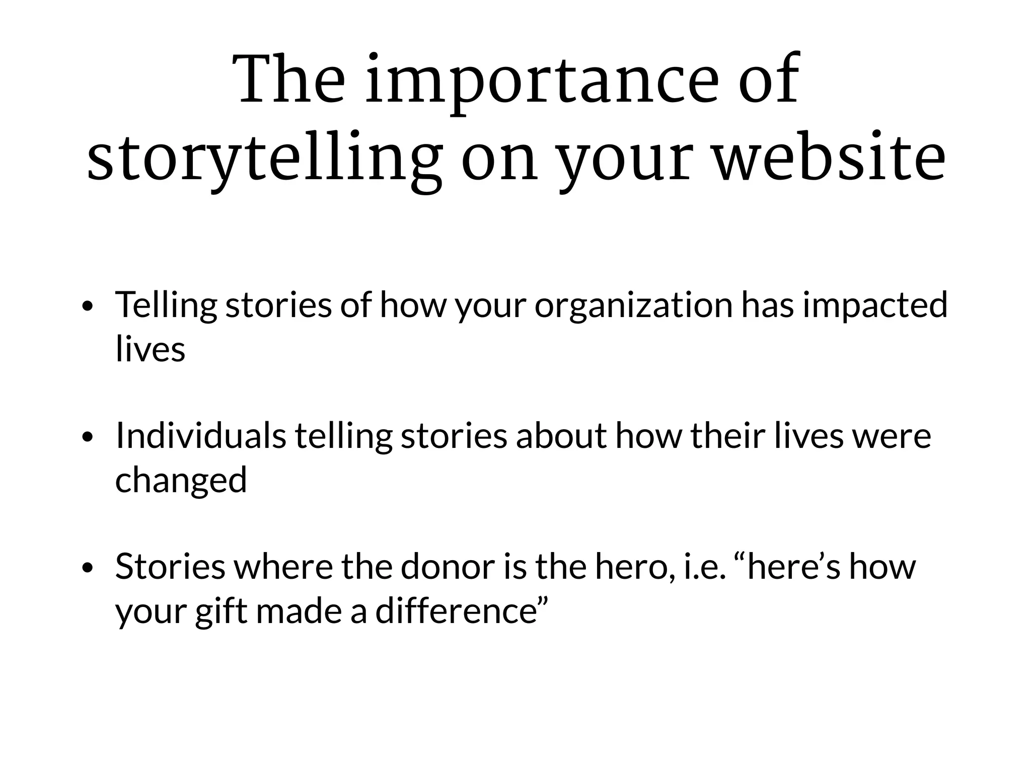 The importance of
storytelling on your website
• Telling stories of how your organization has impacted
lives
• Individuals telling stories about how their lives were
changed
• Stories where the donor is the hero, i.e. “here’s how
your gift made a difference”
 
