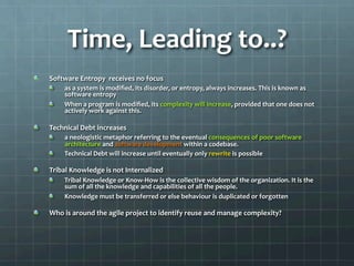 Time,	
  Leading	
  to..?	
  
!   Software	
  Entropy	
  	
  receives	
  no	
  focus	
  
!   as	
  a	
  system	
  is	
  modiﬁed,	
  its	
  disorder,	
  or	
  entropy,	
  always	
  increases.	
  This	
  is	
  known	
  as	
  
software	
  entropy	
  
!   When	
  a	
  program	
  is	
  modiﬁed,	
  its	
  complexity	
  will	
  increase,	
  provided	
  that	
  one	
  does	
  not	
  
actively	
  work	
  against	
  this.	
  
!   Technical	
  Debt	
  increases	
  
!   a	
  neologistic	
  metaphor	
  referring	
  to	
  the	
  eventual	
  consequences	
  of	
  poor	
  software	
  
architecture	
  and	
  software	
  development	
  within	
  a	
  codebase.	
  	
  
!   Technical	
  Debt	
  will	
  increase	
  until	
  eventually	
  only	
  rewrite	
  is	
  possible	
  
!   Tribal	
  Knowledge	
  is	
  not	
  Internalized	
  
!   Tribal	
  Knowledge	
  or	
  Know-­‐How	
  is	
  the	
  collective	
  wisdom	
  of	
  the	
  organization.	
  It	
  is	
  the	
  
sum	
  of	
  all	
  the	
  knowledge	
  and	
  capabilities	
  of	
  all	
  the	
  people.	
  
!   Knowledge	
  must	
  be	
  transferred	
  or	
  else	
  behaviour	
  is	
  duplicated	
  or	
  forgotten	
  
!   Who	
  is	
  around	
  the	
  agile	
  project	
  to	
  identify	
  reuse	
  and	
  manage	
  complexity?	
  
 