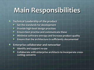 Main	
  Responsibilities	
  
!   Technical	
  Leadership	
  of	
  the	
  product	
  
!   Set	
  the	
  standards	
  for	
  development	
  
!   Provide	
  high-­‐level	
  design	
  practises	
  
!   Ensure	
  best	
  practise	
  and	
  communicate	
  these	
  
!   Minimize	
  software	
  entropy	
  and	
  increase	
  product	
  quality	
  
!   Ensure	
  that	
  the	
  architecture	
  is	
  suﬃciently	
  documented	
  
!   Enterprise	
  collaborator	
  and	
  networker	
  
!   Identify	
  and	
  support	
  re-­‐use	
  
!   Collaborate	
  with	
  enterprise	
  architects	
  to	
  incorporate	
  cross-­‐
cutting	
  concerns	
  
 