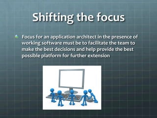 Shifting	
  the	
  focus	
  
!   Focus	
  for	
  an	
  application	
  architect	
  in	
  the	
  presence	
  of	
  
working	
  software	
  must	
  be	
  to	
  facilitate	
  the	
  team	
  to	
  
make	
  the	
  best	
  decisions	
  and	
  help	
  provide	
  the	
  best	
  
possible	
  platform	
  for	
  further	
  extension	
  
 