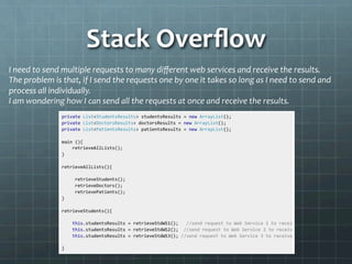 Stack	
  Overﬂow	
  
I	
  need	
  to	
  send	
  multiple	
  requests	
  to	
  many	
  diﬀerent	
  web	
  services	
  and	
  receive	
  the	
  results.	
  
The	
  problem	
  is	
  that,	
  if	
  I	
  send	
  the	
  requests	
  one	
  by	
  one	
  it	
  takes	
  so	
  long	
  as	
  I	
  need	
  to	
  send	
  and	
  
process	
  all	
  individually.	
  
I	
  am	
  wondering	
  how	
  I	
  can	
  send	
  all	
  the	
  requests	
  at	
  once	
  and	
  receive	
  the	
  results.	
  
	
  
 