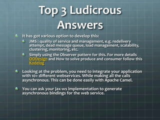 Top	
  3	
  Ludicrous	
  
Answers	
  
!   It	
  has	
  got	
  various	
  option	
  to	
  develop	
  this:	
  
!   JMS	
  :	
  quality	
  of	
  service	
  and	
  management,	
  e.g.	
  redelivery	
  
attempt,	
  dead	
  message	
  queue,	
  load	
  management,	
  scalability,	
  
clustering,	
  monitoring,	
  etc.	
  
!   Simply	
  using	
  the	
  Observer	
  pattern	
  for	
  this.	
  For	
  more	
  details	
  
OODesign	
  and	
  How	
  to	
  solve	
  produce	
  and	
  consumer	
  follow	
  this	
  
Kodelog	
  
!   Looking	
  at	
  the	
  problem,	
  you	
  need	
  to	
  integrate	
  your	
  application	
  
with	
  10+	
  diﬀerent	
  webservices.	
  While	
  making	
  all	
  the	
  calls	
  
asynchronous.	
  This	
  can	
  be	
  done	
  easily	
  with	
  Apache	
  Camel.	
  
!   You	
  can	
  ask	
  your	
  jax-­‐ws	
  implementation	
  to	
  generate	
  
asynchronous	
  bindings	
  for	
  the	
  web	
  service.	
  
 