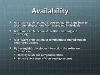 Availability	
  
!   A	
  software	
  architect	
  must	
  have	
  enough	
  time	
  and	
  interest	
  
to	
  answer	
  all	
  questions	
  from	
  teams	
  and	
  individuals	
  
!   A	
  software	
  architect	
  must	
  facilitate	
  learning	
  and	
  
mentoring	
  
!   A	
  software	
  architect	
  must	
  communicate	
  shared	
  models	
  
and	
  shared	
  visions	
  
!   By	
  having	
  high	
  developer	
  interaction	
  the	
  software	
  
architect	
  can	
  
!   Identify	
  re-­‐use	
  and	
  componentization	
  
!   Increase	
  awareness	
  of	
  cross-­‐cutting	
  concerns	
  
 