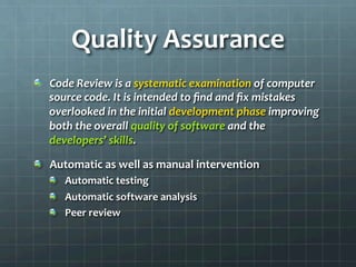 Quality	
  Assurance	
  
!   Code	
  Review	
  is	
  a	
  systematic	
  examination	
  of	
  computer	
  
source	
  code.	
  It	
  is	
  intended	
  to	
  ﬁnd	
  and	
  ﬁx	
  mistakes	
  
overlooked	
  in	
  the	
  initial	
  development	
  phase	
  improving	
  
both	
  the	
  overall	
  quality	
  of	
  software	
  and	
  the	
  
developers’	
  skills.	
  
!   Automatic	
  as	
  well	
  as	
  manual	
  intervention	
  
!   Automatic	
  testing	
  
!   Automatic	
  software	
  analysis	
  
!   Peer	
  review	
  
 