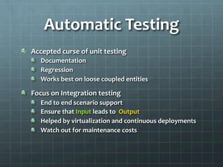 Automatic	
  Testing	
  
!   Accepted	
  curse	
  of	
  unit	
  testing	
  
!   Documentation	
  
!   Regression	
  
!   Works	
  best	
  on	
  loose	
  coupled	
  entities	
  
!   Focus	
  on	
  Integration	
  testing	
  
!   End	
  to	
  end	
  scenario	
  support	
  
!   Ensure	
  that	
  Input	
  leads	
  to	
  	
  Output	
  
!   Helped	
  by	
  virtualization	
  and	
  continuous	
  deployments	
  
!   Watch	
  out	
  for	
  maintenance	
  costs	
  
 