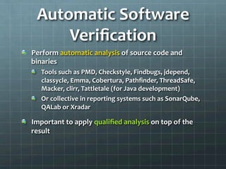 Automatic	
  Software	
  
Veriﬁcation	
  
!   Perform	
  automatic	
  analysis	
  of	
  source	
  code	
  and	
  
binaries	
  
!   Tools	
  such	
  as	
  PMD,	
  Checkstyle,	
  Findbugs,	
  jdepend,	
  
classycle,	
  Emma,	
  Cobertura,	
  Pathﬁnder,	
  ThreadSafe,	
  
Macker,	
  clirr,	
  Tattletale	
  (for	
  Java	
  development)	
  
!   Or	
  collective	
  in	
  reporting	
  systems	
  such	
  as	
  SonarQube,	
  
QALab	
  or	
  Xradar	
  
!   Important	
  to	
  apply	
  qualiﬁed	
  analysis	
  on	
  top	
  of	
  the	
  
result	
  
 