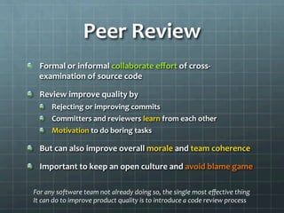 Peer	
  Review	
  
!   Formal	
  or	
  informal	
  collaborate	
  eﬀort	
  of	
  cross-­‐
examination	
  of	
  source	
  code	
  
!   Review	
  improve	
  quality	
  by	
  
!   Rejecting	
  or	
  improving	
  commits	
  
!   Committers	
  and	
  reviewers	
  learn	
  from	
  each	
  other	
  
!   Motivation	
  to	
  do	
  boring	
  tasks	
  
!   But	
  can	
  also	
  improve	
  overall	
  morale	
  and	
  team	
  coherence	
  
!   Important	
  to	
  keep	
  an	
  open	
  culture	
  and	
  avoid	
  blame	
  game	
  
For	
  any	
  software	
  team	
  not	
  already	
  doing	
  so,	
  the	
  single	
  most	
  eﬀective	
  thing	
  
It	
  can	
  do	
  to	
  improve	
  product	
  quality	
  is	
  to	
  introduce	
  a	
  code	
  review	
  process	
  
 