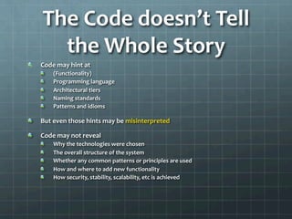 The	
  Code	
  doesn’t	
  Tell	
  
the	
  Whole	
  Story	
  
!   Code	
  may	
  hint	
  at	
  
!   (Functionality)	
  
!   Programming	
  language	
  
!   Architectural	
  tiers	
  
!   Naming	
  standards	
  
!   Patterns	
  and	
  idioms	
  
!   But	
  even	
  those	
  hints	
  may	
  be	
  misinterpreted	
  
!   Code	
  may	
  not	
  reveal	
  
!   Why	
  the	
  technologies	
  were	
  chosen	
  
!   The	
  overall	
  structure	
  of	
  the	
  system	
  
!   Whether	
  any	
  common	
  patterns	
  or	
  principles	
  are	
  used	
  
!   How	
  and	
  where	
  to	
  add	
  new	
  functionality	
  
!   How	
  security,	
  stability,	
  scalability,	
  etc	
  is	
  achieved	
  
 