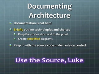 Documenting	
  
Architecture	
  
!   Documentation	
  is	
  not	
  hard	
  
!   Brieﬂy	
  outline	
  technologies	
  and	
  choices	
  
!   Keep	
  the	
  stories	
  short	
  and	
  to	
  the	
  point	
  
!   Create	
  simpliﬁed	
  diagrams	
  
!   Keep	
  it	
  with	
  the	
  source	
  code	
  under	
  revision	
  control	
  
	
  
	
  
 