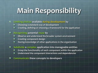 Main	
  Responsibility	
  
!   Limiting	
  choices	
  available	
  during	
  development	
  by	
  
!   Choosing	
  a	
  standard	
  way	
  of	
  development	
  
!   Creating,	
  deﬁning	
  or	
  choosing	
  a	
  framework	
  for	
  the	
  application	
  
!   Recognizing	
  potential	
  reuse	
  by	
  
!   Observe	
  and	
  understand	
  the	
  broader	
  system	
  environment	
  
!   Creating	
  component	
  design	
  
!   Having	
  knowledge	
  of	
  other	
  applications	
  in	
  the	
  organisation	
  
!   Subdivide	
  a	
  complex	
  application	
  into	
  manageable	
  entities	
  
!   Grasp	
  the	
  functionality	
  of	
  each	
  component	
  within	
  the	
  application	
  
!   Understand	
  the	
  component	
  interactions	
  and	
  dependencies	
  
!   Communicate	
  these	
  concepts	
  to	
  developers	
  
 