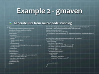 Example	
  2	
  -­‐	
  gmaven	
  
!   Generate	
  lists	
  from	
  source	
  code	
  scanning	
  
<plugin>	
  
	
  	
  	
  	
  	
  	
  	
  	
  <groupId>org.codehaus.gmaven</groupId>	
  
	
  	
  	
  	
  	
  	
  	
  	
  <artifactId>gmaven-­‐plugin</artifactId>	
  
	
  	
  	
  	
  	
  	
  	
  	
  <version>1.5</version>	
  
	
  	
  	
  	
  	
  	
  	
  	
  <executions>	
  
	
  	
  	
  	
  	
  	
  	
  	
  	
  	
  <execution>	
  
	
  	
  	
  	
  	
  	
  	
  	
  	
  	
  	
  	
  <phase>generate-­‐sources</phase>	
  
	
  	
  	
  	
  	
  	
  	
  	
  	
  	
  	
  	
  <goals>	
  
	
  	
  	
  	
  	
  	
  	
  	
  	
  	
  	
  	
  	
  	
  <goal>execute</goal>	
  
	
  	
  	
  	
  	
  	
  	
  	
  	
  	
  	
  	
  </goals>	
  
	
  	
  	
  	
  	
  	
  	
  	
  	
  	
  	
  	
  <conﬁguration>	
  
	
  	
  	
  	
  	
  	
  	
  	
  	
  	
  	
  	
  	
  	
  <source>	
  src/main/gscripts/services.groovy	
  </source>	
  
	
  	
  	
  	
  	
  	
  	
  	
  	
  	
  	
  	
  </conﬁguration>	
  
	
  	
  	
  	
  	
  	
  	
  	
  	
  	
  </execution>	
  
	
  	
  	
  	
  	
  	
  	
  	
  </executions>	
  
	
  	
  	
  	
  	
  	
  	
  	
  <dependencies>	
  
	
  	
  	
  	
  	
  	
  	
  	
  	
  	
  <dependency>	
  
	
  	
  	
  	
  	
  	
  	
  	
  	
  	
  	
  	
  <groupId>com.thoughtworks.qdox</groupId>	
  
	
  	
  	
  	
  	
  	
  	
  	
  	
  	
  	
  	
  <artifactId>qdox</artifactId>	
  
	
  	
  	
  	
  	
  	
  	
  	
  	
  	
  	
  	
  <version>1.12.1</version>	
  
	
  	
  	
  	
  	
  	
  	
  	
  	
  	
  </dependency>	
  
	
  	
  	
  	
  	
  	
  	
  	
  </dependencies>	
  
	
  	
  	
  	
  	
  	
  </plugin>	
  
	
  
	
  
	
  def	
  dir	
  =	
  new	
  File(project.basedir.parent,	
  "gps_persistence/src/main/java")	
  
	
  def	
  builder	
  =	
  new	
  com.thoughtworks.qdox.JavaDocBuilder()	
  
	
  builder.addSourceTree(dir)	
  
	
  def	
  services	
  =	
  builder.classes.ﬁndAll	
  {	
  
	
  	
  	
  	
  	
  it.annotations.ﬁnd	
  {	
  it.type.value	
  ==	
  "org.springframework.stereotype.Service"	
  }	
  
	
  }	
  
	
  	
  	
  	
  	
  	
  	
  	
  	
  	
  	
  	
  	
  	
  	
  	
  	
  
	
  def	
  servicelist	
  =	
  new	
  File(project.build.directory,	
  "service.ad")	
  
	
  servicelist.withPrintWriter	
  {	
  pw	
  -­‐>	
  
	
  	
  	
  	
  	
  services.each	
  {	
  	
  
	
  	
  	
  	
  	
  	
  	
  	
  	
  pw.println	
  "+${it.name}+”	
  
	
  	
  	
  	
  	
  	
  	
  	
  	
  if	
  (it.comment)	
  pw.println	
  "${it.comment}”	
  
	
  	
  	
  	
  	
  	
  	
  	
  	
  pw.println	
  '[cols="2",	
  options="header"1]’	
  
	
  	
  	
  	
  	
  	
  	
  	
  	
  pw.println	
  '|===’	
  
	
  	
  	
  	
  	
  	
  	
  	
  	
  pw.println	
  '|Method’	
  
	
  	
  	
  	
  	
  	
  	
  	
  	
  	
  pw.println	
  '|Description’	
  
	
  	
  	
  	
  	
  	
  	
  	
  	
  	
  it.methods.each	
  	
  {	
  
	
  	
  	
  	
  	
  	
  	
  	
  	
  	
  	
  	
  	
  if	
  (it.public)	
  {	
  
	
  	
  	
  	
  	
  	
  	
  	
  	
  	
  	
  	
  	
  	
  	
  	
  	
  pw.println	
  "|${it.name}”	
  
	
  	
  	
  	
  	
  	
  	
  	
  	
  	
  	
  	
  	
  	
  	
  	
  	
  pw.println	
  "|${it.comment?:''}”	
  
	
  	
  	
  	
  	
  	
  	
  	
  	
  	
  	
  	
  	
  }	
  
	
  	
  	
  	
  	
  	
  	
  	
  	
  }	
  
	
  	
  	
  	
  	
  	
  	
  	
  	
  pw.println	
  '|===’	
  
	
  	
  	
  	
  	
  }	
  
	
  }	
  
 