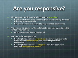 Are	
  you	
  responsive?	
  
!   All	
  changes	
  to	
  a	
  software	
  product	
  must	
  be	
  reversible	
  
!   Deployments	
  fail	
  for	
  many	
  reasons	
  outwith	
  control,	
  making	
  this	
  a	
  real	
  
risk	
  in	
  any	
  software	
  project	
  
!   However	
  the	
  risk	
  is	
  easy	
  to	
  avert	
  by	
  proper	
  rollback	
  mechanisms	
  
!   Projects	
  are	
  no	
  longer	
  static,	
  and	
  must	
  be	
  palpable	
  by	
  engineering	
  
staﬀ	
  and	
  newcomers	
  
!   Especially	
  when	
  projects	
  are	
  signed	
  oﬀ	
  
!   Ask	
  yourself	
  these	
  questions	
  
!   How	
  long	
  time	
  does	
  it	
  take	
  to	
  check-­‐out	
  the	
  software,	
  circumvent	
  a	
  
simple	
  problem	
  and	
  re-­‐release	
  your	
  product	
  to	
  production	
  
environment?	
  
!   How	
  long	
  time	
  does	
  it	
  take	
  to	
  integrate	
  a	
  new	
  developer	
  with	
  a	
  
workable	
  developer	
  environment?	
  
 