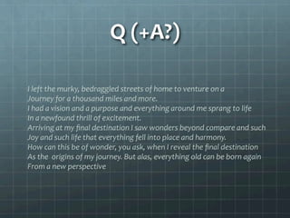 Q	
  (+A?)	
  
I	
  left	
  the	
  murky,	
  bedraggled	
  streets	
  of	
  home	
  to	
  venture	
  on	
  a	
  
Journey	
  for	
  a	
  thousand	
  miles	
  and	
  more.	
  
I	
  had	
  a	
  vision	
  and	
  a	
  purpose	
  and	
  everything	
  around	
  me	
  sprang	
  to	
  life	
  
In	
  a	
  newfound	
  thrill	
  of	
  excitement.	
  
Arriving	
  at	
  my	
  ﬁnal	
  destination	
  I	
  saw	
  wonders	
  beyond	
  compare	
  and	
  such	
  
Joy	
  and	
  such	
  life	
  that	
  everything	
  fell	
  into	
  place	
  and	
  harmony.	
  
How	
  can	
  this	
  be	
  of	
  wonder,	
  you	
  ask,	
  when	
  I	
  reveal	
  the	
  ﬁnal	
  destination	
  
As	
  the	
  	
  origins	
  of	
  my	
  journey.	
  But	
  alas,	
  everything	
  old	
  can	
  be	
  born	
  again	
  
From	
  a	
  new	
  perspective	
  
	
  
 