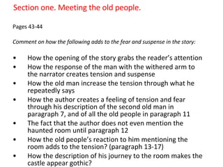 Section one. Meeting the old people. Pages 43-44 Comment on how the following adds to the fear and suspense in the story: How the opening of the story grabs the reader’s attention  How the response of the man with the withered arm to the narrator creates tension and suspense How the old man increase the tension through what he repeatedly says How the author creates a feeling of tension and fear through his description of the second old man in paragraph 7, and of all the old people in paragraph 11 The fact that the author does not even mention the haunted room until paragraph 12 How the old people’s reaction to him mentioning the room adds to the tension? (paragraph 13-17) How the description of his journey to the room makes the castle appear gothic?  