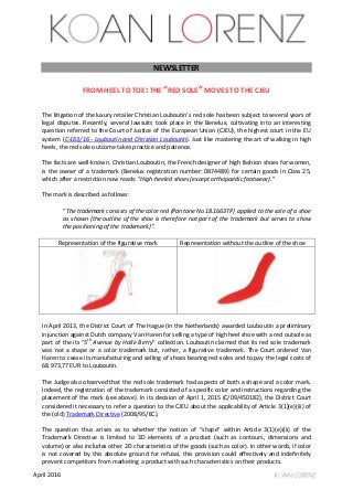 April 2016
NEWSLETTER
FROM HEEL TO TOE: THE “RED SOLE” MOVES TO THE CJEU
The litigation of the luxury retailer Christian Louboutin’s red sole has been subject to several years of
legal disputes. Recently, several lawsuits took place in the Benelux, cultivating into an interesting
question referred to the Court of Justice of the European Union (CJEU), the highest court in the EU
system (C-163/16 - Louboutin and Christian Louboutin). Just like mastering the art of walking in high
heels, the red sole outcome takes practice and patience.
The facts are well-known. Christian Louboutin, the French designer of high fashion shoes for women,
is the owner of a trademark (Benelux registration number: 0874489) for certain goods in Class 25,
which after a restriction now reads: “High-heeled shoes (except orthopaedic footwear).”
The mark is described as follows:
“The trademark consists of the color red (Pantone No 18.1663TP) applied to the sole of a shoe
as shown (the outline of the shoe is therefore not part of the trademark but serves to show
the positioning of the trademark)”.
Representation of the figurative mark Representation without the outline of the shoe
In April 2013, the District Court of The Hague (in the Netherlands) awarded Louboutin a preliminary
injunction against Dutch company Van Haren for selling a type of high heel shoe with a red outsole as
part of the its “5th
Avenue by Halle Berry” collection. Louboutin claimed that its red sole trademark
was not a shape or a color trademark but, rather, a figurative trademark. The Court ordered Van
Haren to cease its manufacturing and selling of shoes bearing red-soles and to pay the legal costs of
68.973,77 EUR to Louboutin.
The Judge also observed that the red sole trademark had aspects of both a shape and a color mark.
Indeed, the registration of the trademark consisted of a specific color and instructions regarding the
placement of the mark (see above). In its decision of April 1, 2015 (C/09/450182), the District Court
considered it necessary to refer a question to the CJEU about the applicability of Article 3(1)(e)(iii) of
the (old) Trademark Directive (2008/95/EC).
The question thus arises as to whether the notion of “shape” within Article 3(1)(e)(iii) of the
Trademark Directive is limited to 3D elements of a product (such as contours, dimensions and
volume) or also includes other 2D characteristics of the goods (such as color). In other words, if color
is not covered by this absolute ground for refusal, this provision could effectively and indefinitely
prevent competitors from marketing a product with such characteristics on their products.
 