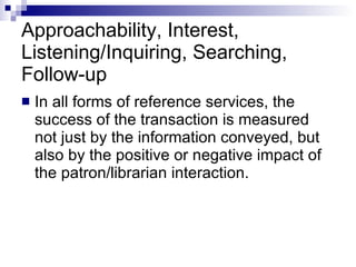 Approachability, Interest, Listening/Inquiring, Searching, Follow-up In all forms of reference services, the success of the transaction is measured not just by the information conveyed, but also by the positive or negative impact of the patron/librarian interaction. 