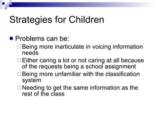 Strategies for Children Problems can be: Being more inarticulate in voicing information needs Either caring a lot or not caring at all because of the requests being a school assignment Being more unfamiliar with the classification system Needing to get the same information as the rest of the class 