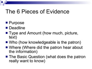The 6 Pieces of Evidence Purpose  Deadline Type and Amount (how much, picture, text) Who (how knowledgeable is the patron) Where (Where did the patron hear about the information) The Basic Question (what does the patron really want to know) 