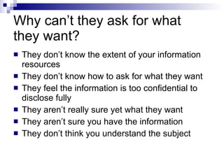 Why can’t they ask for what they want? They don’t know the extent of your information resources They don’t know how to ask for what they want They feel the information is too confidential to disclose fully They aren’t really sure yet what they want They aren’t sure you have the information They don’t think you understand the subject 