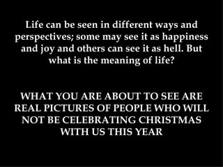 Life can be seen in different ways and perspectives; some may see it as happiness and joy and others can see it as hell. But what is the meaning of life? WHAT YOU ARE ABOUT TO SEE ARE REAL PICTURES OF PEOPLE WHO WILL NOT BE CELEBRATING CHRISTMAS WITH US THIS YEAR 