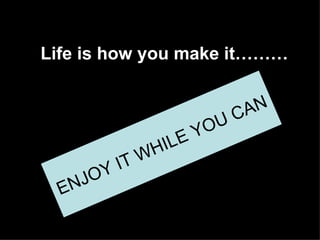 Life is how you make it……… Enjoy it while you can! ENJOY IT WHILE YOU CAN 