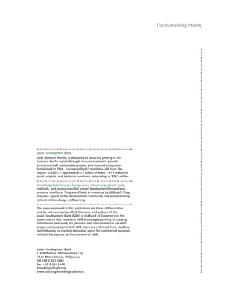 The Reframing Matrix
3
Asian Development Bank
ADB, based in Manila, is dedicated to reducing poverty in the
Asia and Pacific region through inclusive economic growth,
environmentally sustainable growth, and regional integration.
Established in 1966, it is owned by 67 members—48 from the
region. In 2007, it approved $10.1 billion of loans, $673 million of
grant projects, and technical assistance amounting to $243 million.
Knowledge Solutions are handy, quick reference guides to tools,
methods, and approaches that propel development forward and
enhance its effects. They are offered as resources to ADB staff. They
may also appeal to the development community and people having
interest in knowledge and learning.
The views expressed in this publication are those of the author
and do not necessarily reflect the views and policies of the
Asian Development Bank (ADB) or its Board of Governors or the
governments they represent. ADB encourages printing or copying
information exclusively for personal and noncommercial use with
proper acknowledgment of ADB. Users are restricted from reselling,
redistributing, or creating derivative works for commercial purposes
without the express, written consent of ADB.
Asian Development Bank
6 ADB Avenue, Mandaluyong City
1550 Metro Manila, Philippines
Tel +63 2 632 4444
Fax +63 2 636 2444
knowledge@adb.org
www.adb.org/knowledgesolutions
 