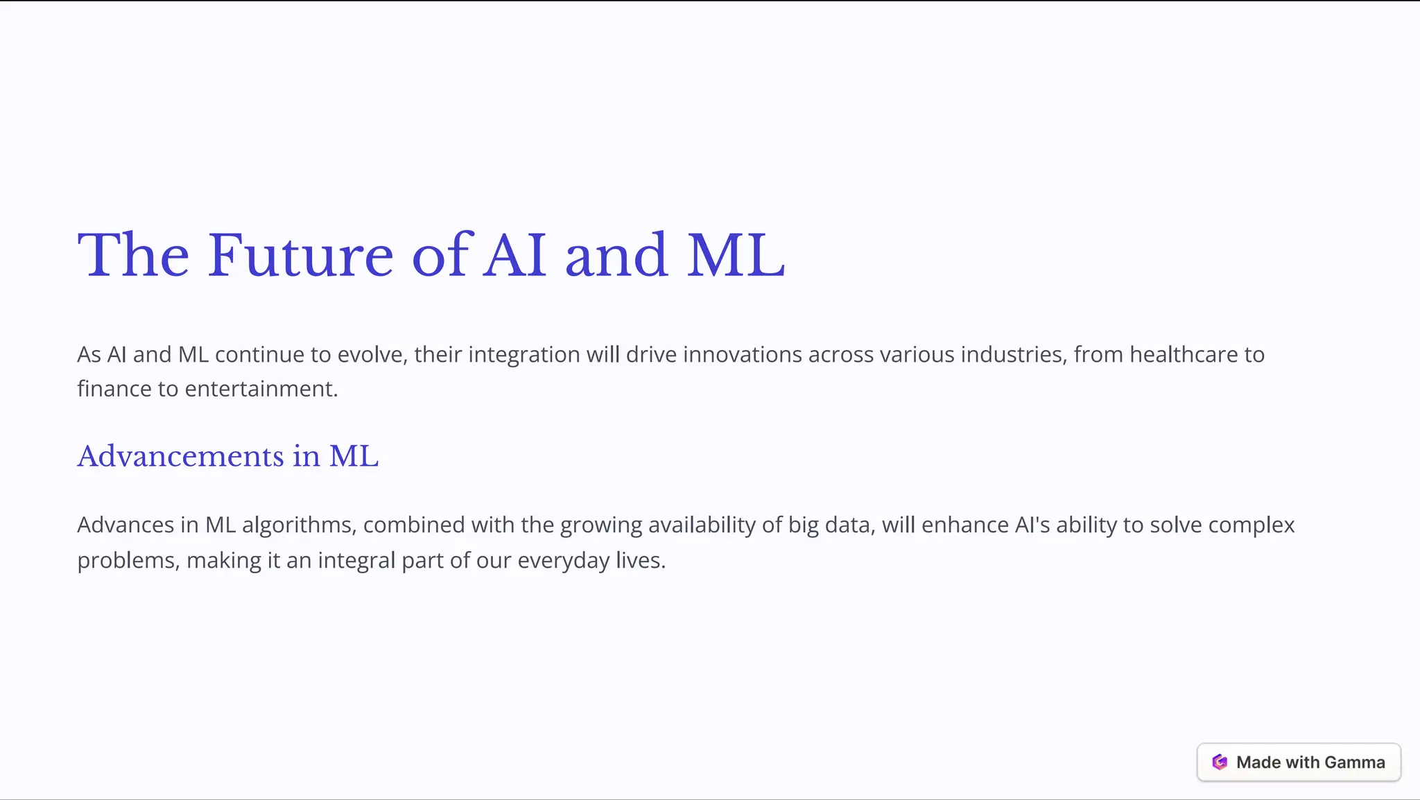 The Future of AI and ML
As AI and ML continue to evolve, their integration will drive innovations across various industries, from healthcare to
finance to entertainment.
Advancements in ML
Advances in ML algorithms, combined with the growing availability of big data, will enhance AI's ability to solve complex
problems, making it an integral part of our everyday lives.
 