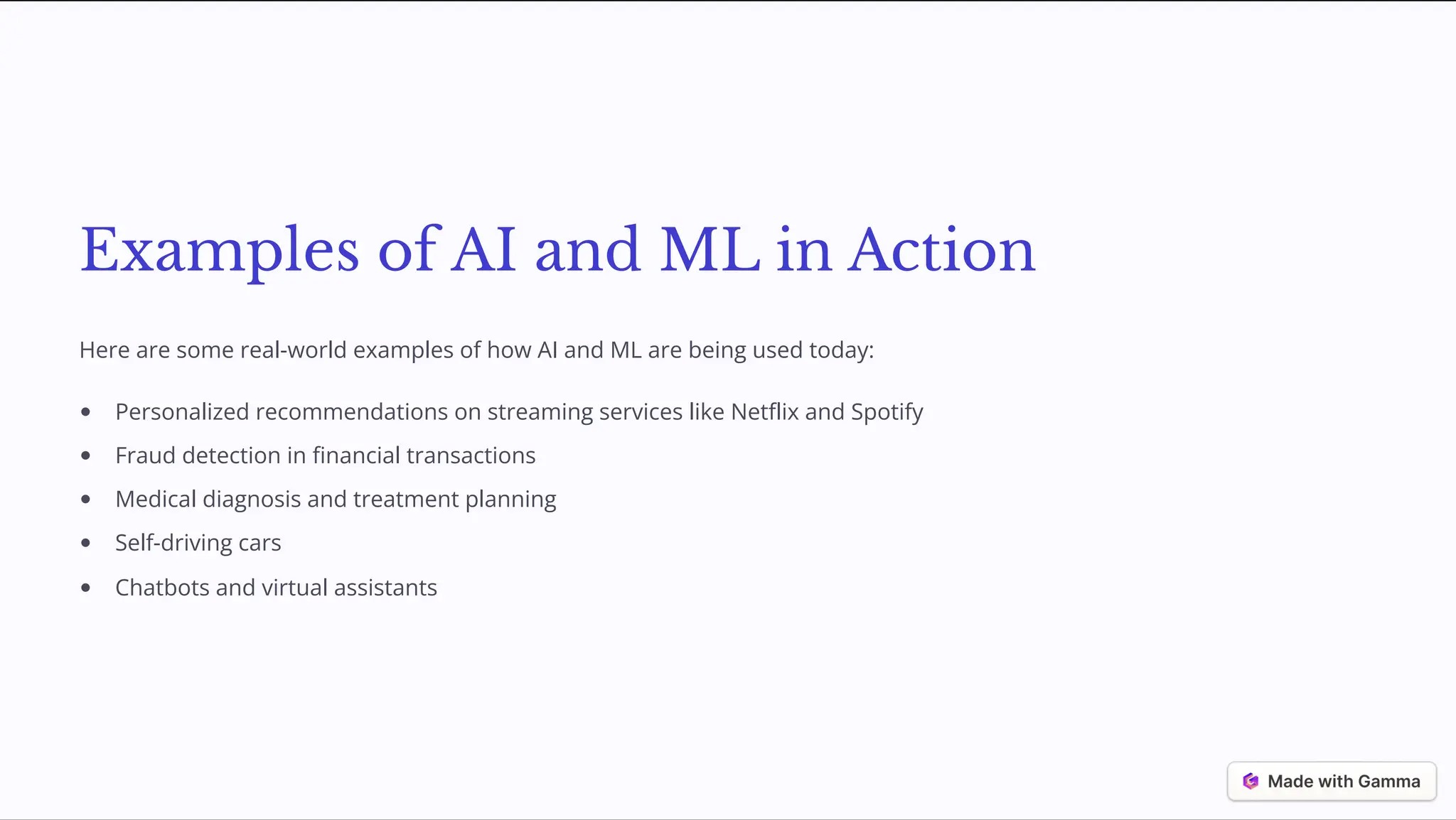 Examples of AI and ML in Action
Here are some real-world examples of how AI and ML are being used today:
Personalized recommendations on streaming services like Netflix and Spotify
Fraud detection in financial transactions
Medical diagnosis and treatment planning
Self-driving cars
Chatbots and virtual assistants
 