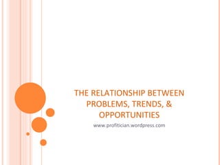 THE RELATIONSHIP BETWEEN PROBLEMS, TRENDS, & OPPORTUNITIES www.profitician.wordpress.com 