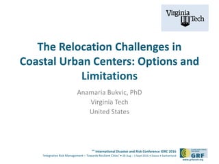 6th
International Disaster and Risk Conference IDRC 2016
‘Integrative Risk Management – Towards Resilient Cities‘ • 28 Aug – 1 Sept 2016 • Davos • Switzerland
www.grforum.org
The Relocation Challenges in
Coastal Urban Centers: Options and
Limitations
Anamaria Bukvic, PhD
Virginia Tech
United States
 