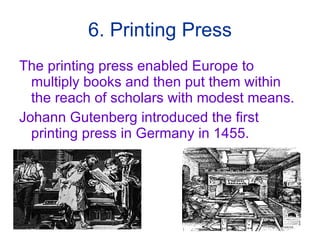 6. Printing Press The printing press enabled Europe to multiply books and then put them within the reach of scholars with modest means. Johann Gutenberg introduced the first printing press in Germany in 1455. 