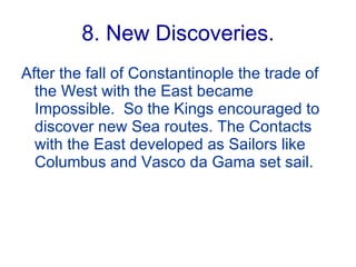8. New Discoveries. After the fall of Constantinople the trade of the West with the East became Impossible.  So the Kings encouraged to discover new Sea routes. The Contacts with the East developed as Sailors like Columbus and Vasco da Gama set sail. 