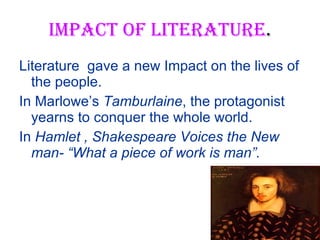 IMPACT OF LITERATURE . Literature  gave a new Impact on the lives of the people. In Marlowe’s  Tamburlaine , the protagonist yearns to conquer the whole world. In  Hamlet , Shakespeare Voices the New man- “What a piece of work is man”. 