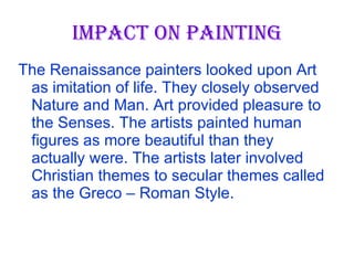 IMPACT ON PAINTING The Renaissance painters looked upon Art as imitation of life. They closely observed Nature and Man. Art provided pleasure to the Senses. The artists painted human figures as more beautiful than they actually were. The artists later involved Christian themes to secular themes called as the Greco – Roman Style.  
