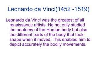 Leonardo da Vinci(1452 -1519) Leonardo da Vinci was the greatest of all renaissance artists. He not only studied the anatomy of the Human body but also the different parts of the body that took shape when it moved. This enabled him to depict accurately the bodily movements. 