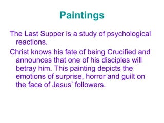 Paintings The Last Supper is a study of psychological reactions. Christ knows his fate of being Crucified and announces that one of his disciples will betray him. This painting depicts the emotions of surprise, horror and guilt on the face of Jesus’ followers. 