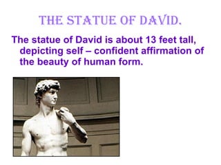 The Statue of David. The statue of David is about 13 feet tall, depicting self – confident affirmation of the beauty of human form. 