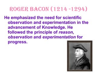 Roger Bacon (1214 -1294) He emphasized the need for scientific observation and experimentation in the advancement of Knowledge. He followed the principle of  reason, observation  and  experimentation  for progress. 