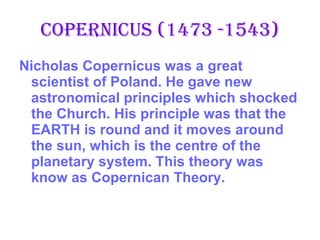 Copernicus (1473 -1543) Nicholas Copernicus was a great scientist of Poland. He gave new astronomical principles which shocked the Church. His principle was that the EARTH is round and it moves around the sun, which is the centre of the planetary system. This theory was know as Copernican Theory. 