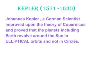 Kepler (1571 -1630) Johannes Kepler , a German Scientist  improved upon the theory of Copernicus  and proved that the planets including  Earth revolve around the Sun in  ELLIPTICAL orbits and not in Circles. 