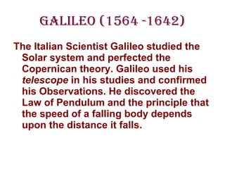 Galileo (1564 -1642) The Italian Scientist Galileo studied the Solar system and perfected the Copernican theory. Galileo used his  telescope  in his studies and confirmed his Observations. He discovered the Law of Pendulum and the principle that the speed of a falling body depends upon the distance it falls. 