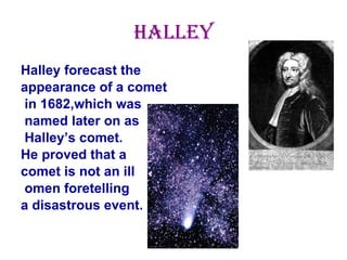 Halley Halley forecast the  appearance of a comet in 1682,which was named later on as Halley’s comet.  He proved that a  comet is not an ill omen foretelling  a disastrous event. 