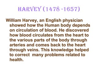 Harvey (1478 -1657) William Harvey, an English physician showed how the Human body depends on circulation of blood. He discovered how blood circulates from the heart to the various parts of the body through arteries and comes back to the heart through veins. This knowledge helped to correct  many problems related to health. 