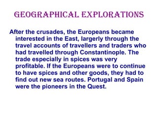 Geographical explorations After the crusades, the Europeans became interested in the East, largerly through the travel accounts of travellers and traders who had travelled through Constantinople. The trade especially in spices was very profitable. If the Europeans were to continue to have spices and other goods, they had to find out new sea routes. Portugal and Spain were the pioneers in the Quest. 