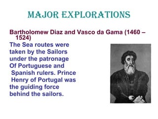 Major Explorations Bartholomew Diaz and Vasco da Gama (1460 – 1524) The Sea routes were  taken by the Sailors under the patronage Of Portuguese and  Spanish rulers. Prince Henry of Portugal was  the guiding force  behind the sailors. 