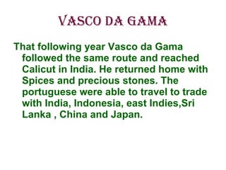 Vasco da Gama That following year Vasco da Gama followed the same route and reached Calicut in India. He returned home with Spices and precious stones. The portuguese were able to travel to trade with India, Indonesia, east Indies,Sri Lanka , China and Japan. 