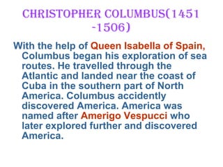 Christopher Columbus(1451 -1506) With the help of  Queen Isabella of Spain,  Columbus began his exploration of sea routes. He travelled through the Atlantic and landed near the coast of Cuba in the southern part of North America. Columbus accidently discovered America. America was named after  Amerigo Vespucci  who later explored further and discovered America. 